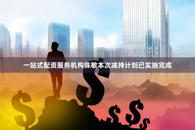 一站式配资服务机构陈敏本次减持计划已实施完成