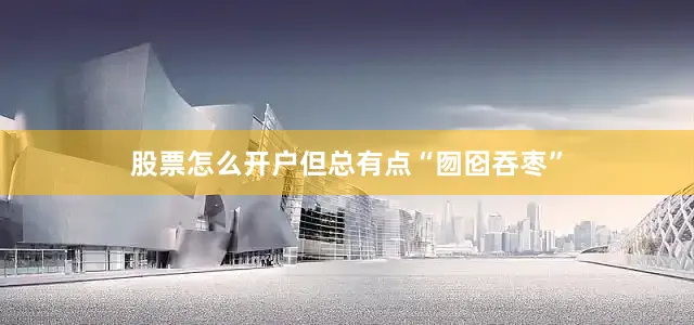 股票怎么开户但总有点“囫囵吞枣”