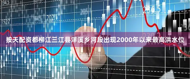 按天配资都柳江三江县洋溪乡河段出现2000年以来最高洪水位