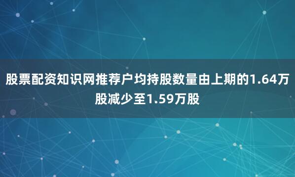 股票配资知识网推荐户均持股数量由上期的1.64万股减少至1.59万股
