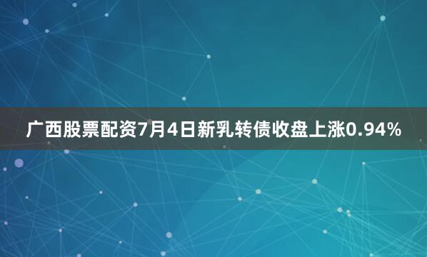 广西股票配资7月4日新乳转债收盘上涨0.94%
