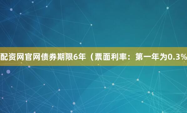 配资网官网债券期限6年（票面利率：第一年为0.3%