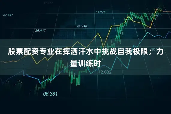 股票配资专业在挥洒汗水中挑战自我极限；力量训练时