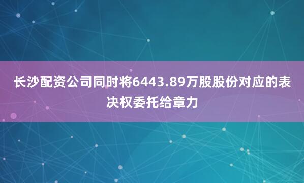 长沙配资公司同时将6443.89万股股份对应的表决权委托给章力