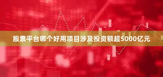 股票平台哪个好用项目涉及投资额超5000亿元