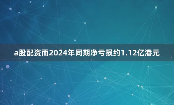 a股配资而2024年同期净亏损约1.12亿港元