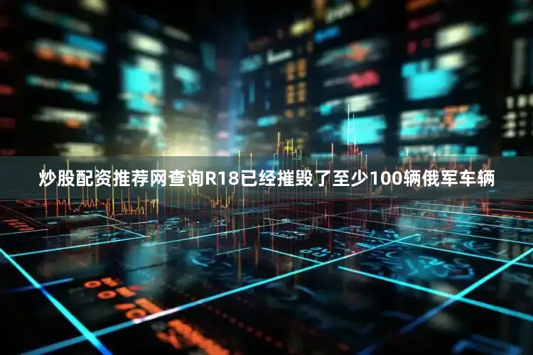 炒股配资推荐网查询R18已经摧毁了至少100辆俄军车辆