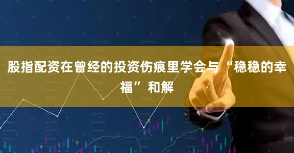 股指配资在曾经的投资伤痕里学会与 “稳稳的幸福” 和解