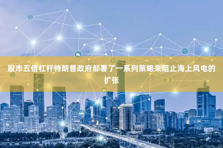 股市五倍杠杆特朗普政府部署了一系列策略来阻止海上风电的扩张