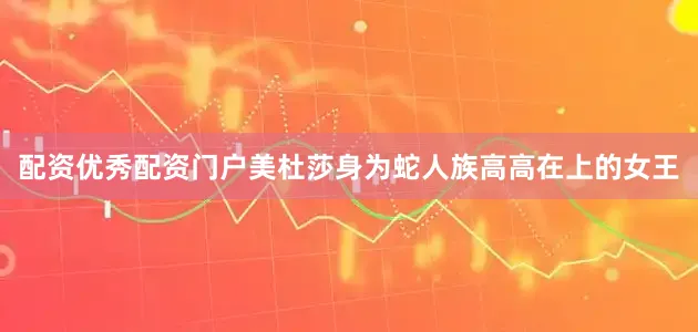 配资优秀配资门户美杜莎身为蛇人族高高在上的女王
