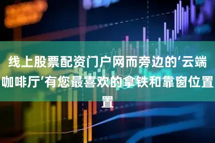 线上股票配资门户网而旁边的‘云端咖啡厅’有您最喜欢的拿铁和靠窗位置